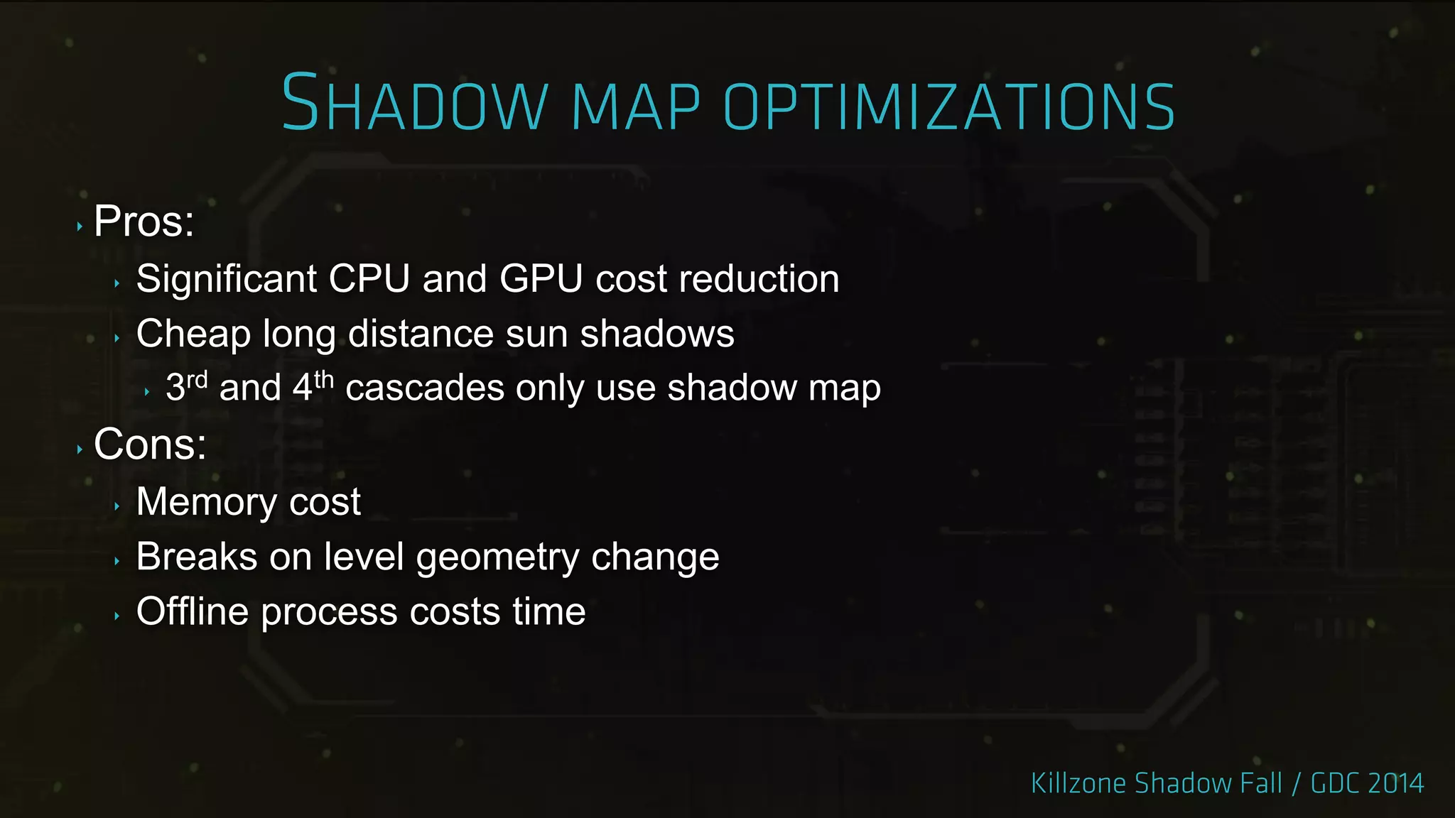 ‣ Pros:
‣ Significant CPU and GPU cost reduction
‣ Cheap long distance sun shadows
‣ 3rd and 4th cascades only use shadow map
‣ Cons:
‣ Memory cost
‣ Breaks on level geometry change
‣ Offline process costs time
 