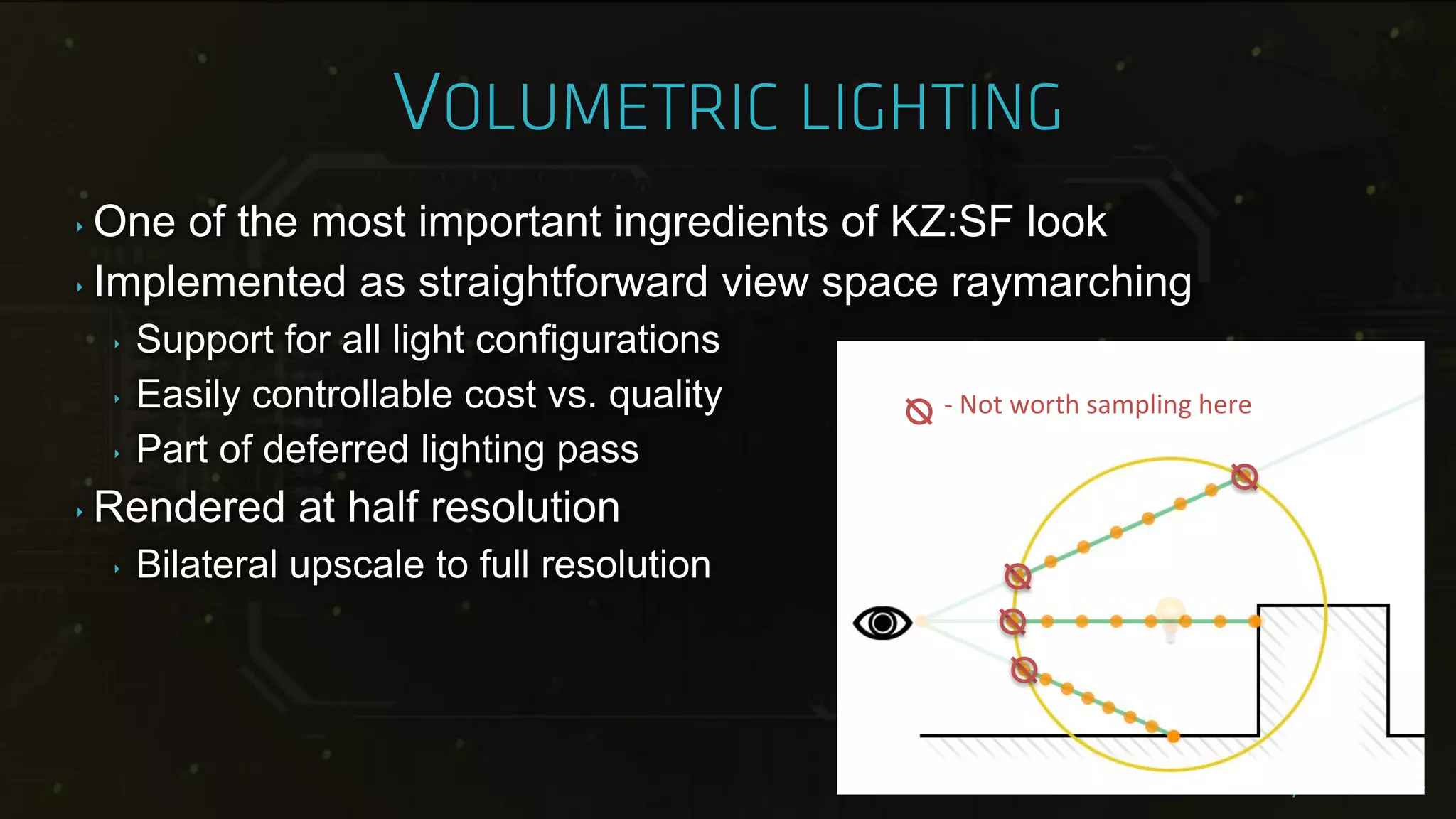 ‣ One of the most important ingredients of KZ:SF look
‣ Implemented as straightforward view space raymarching
‣ Support for all light configurations
‣ Easily controllable cost vs. quality
‣ Part of deferred lighting pass
‣ Rendered at half resolution
‣ Bilateral upscale to full resolution
- Not worth sampling here
 