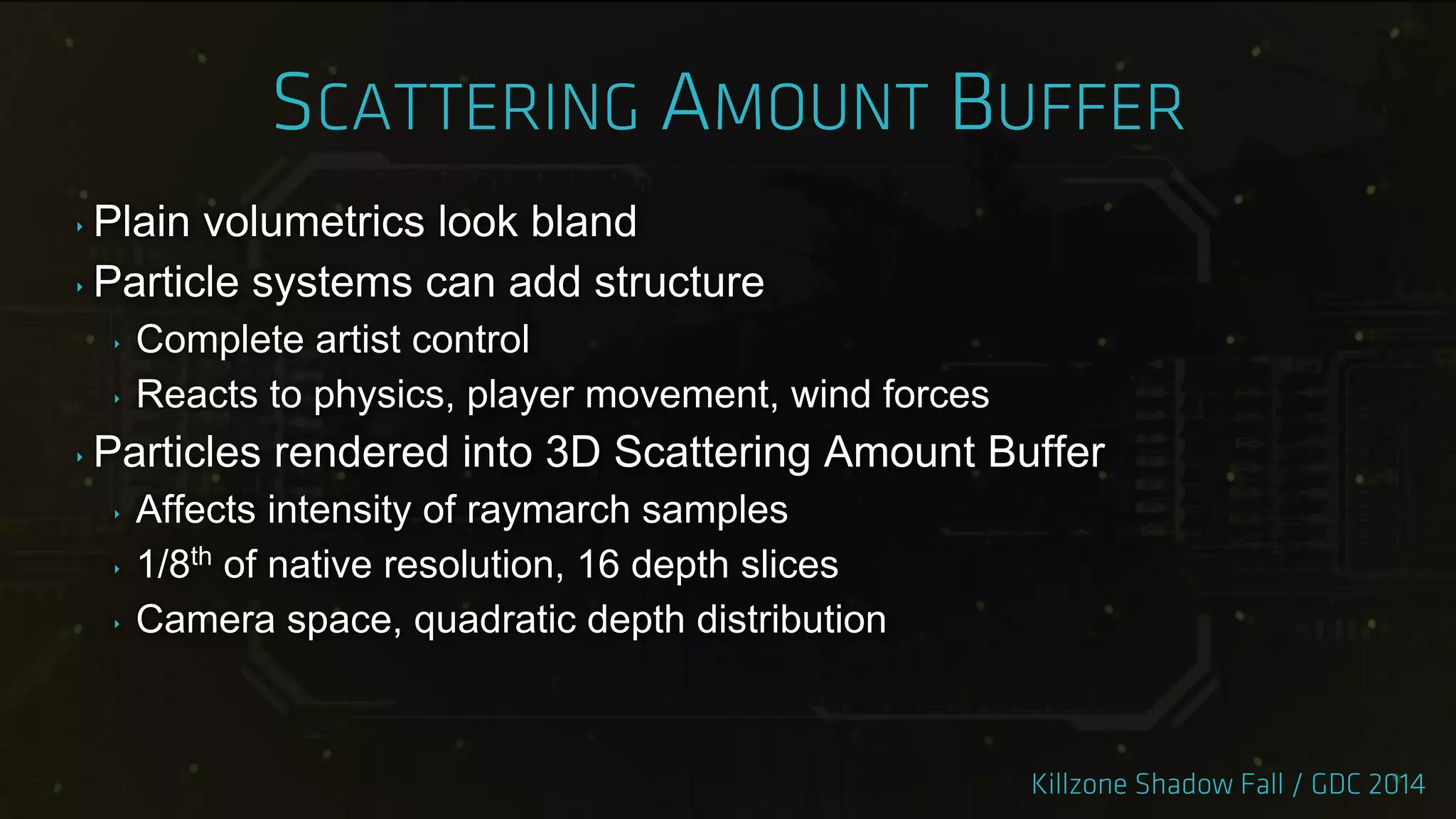 ‣ Plain volumetrics look bland
‣ Particle systems can add structure
‣ Complete artist control
‣ Reacts to physics, player movement, wind forces
‣ Particles rendered into 3D Scattering Amount Buffer
‣ Affects intensity of raymarch samples
‣ 1/8th of native resolution, 16 depth slices
‣ Camera space, quadratic depth distribution
 