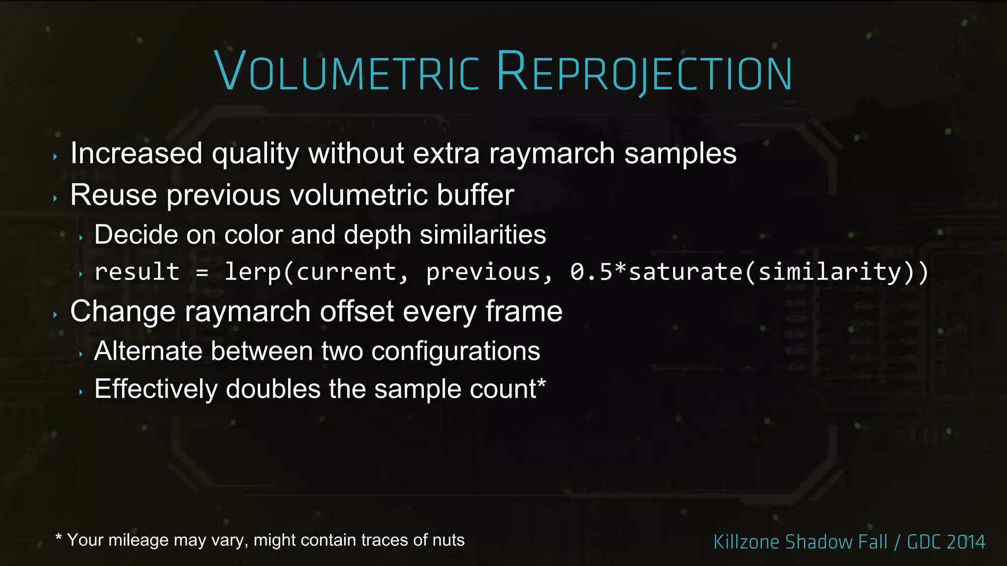 ‣ Increased quality without extra raymarch samples
‣ Reuse previous volumetric buffer
‣ Decide on color and depth similarities
‣ result = lerp(current, previous, 0.5*saturate(similarity))
‣ Change raymarch offset every frame
‣ Alternate between two configurations
‣ Effectively doubles the sample count*
* Your mileage may vary, might contain traces of nuts
 