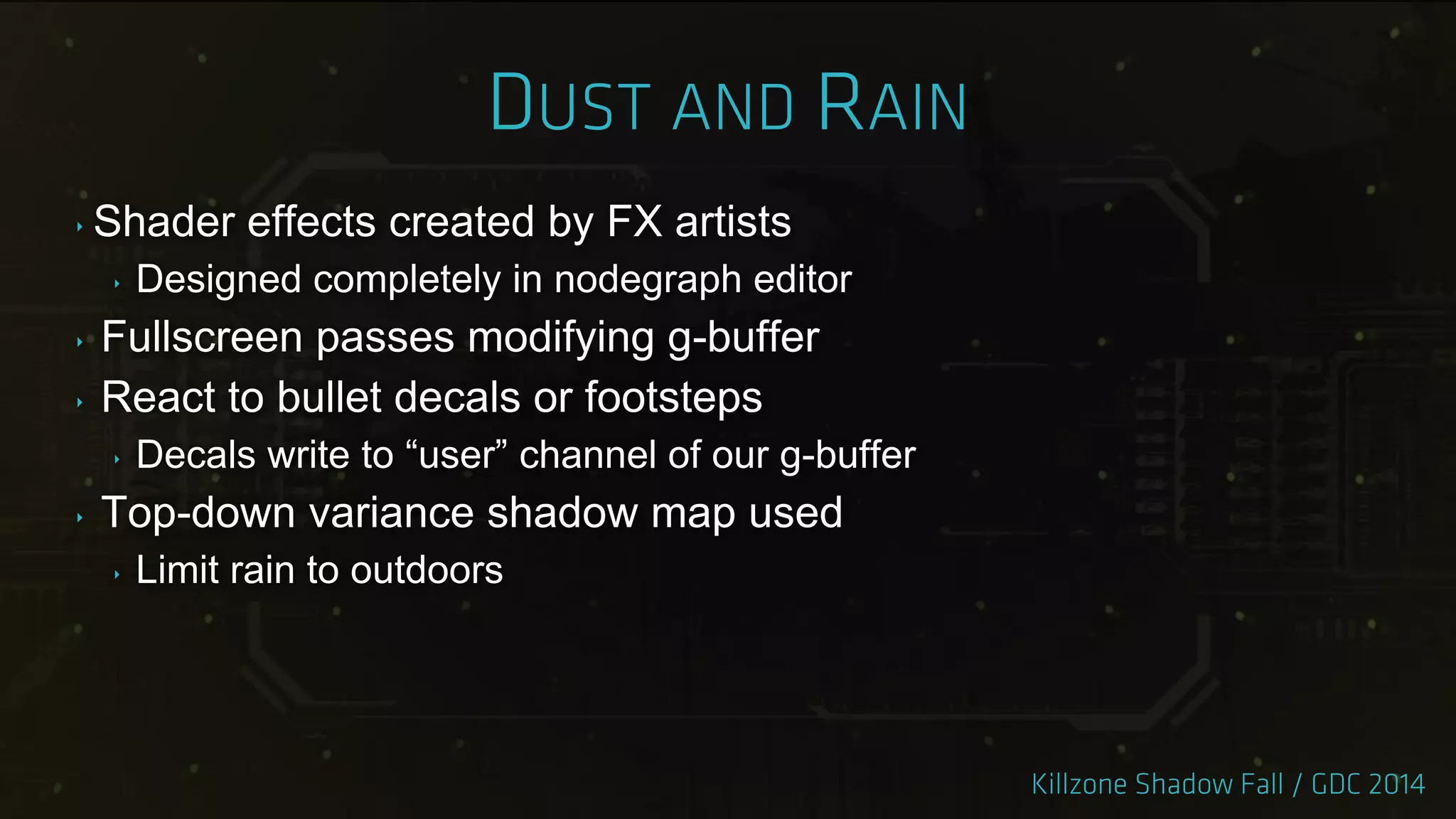 ‣ Shader effects created by FX artists
‣ Designed completely in nodegraph editor
‣ Fullscreen passes modifying g-buffer
‣ React to bullet decals or footsteps
‣ Decals write to “user” channel of our g-buffer
‣ Top-down variance shadow map used
‣ Limit rain to outdoors
 