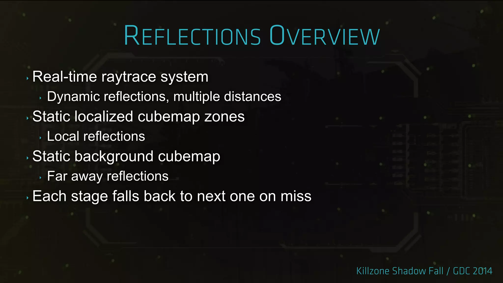 ‣ Real-time raytrace system
‣ Dynamic reflections, multiple distances
‣ Static localized cubemap zones
‣ Local reflections
‣ Static background cubemap
‣ Far away reflections
‣ Each stage falls back to next one on miss
 