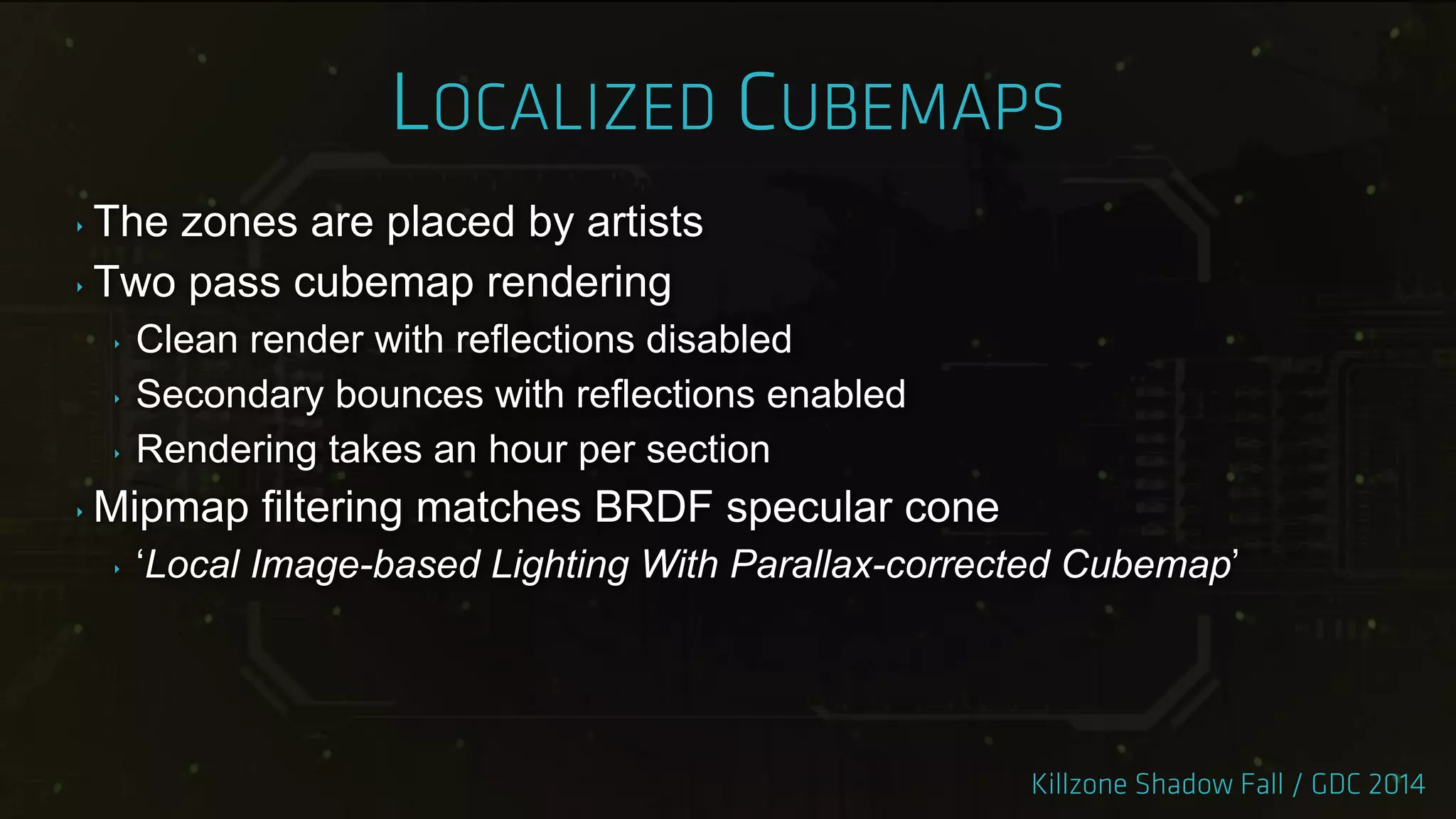 ‣ The zones are placed by artists
‣ Two pass cubemap rendering
‣ Clean render with reflections disabled
‣ Secondary bounces with reflections enabled
‣ Rendering takes an hour per section
‣ Mipmap filtering matches BRDF specular cone
‣ „Local Image-based Lighting With Parallax-corrected Cubemap‟
 