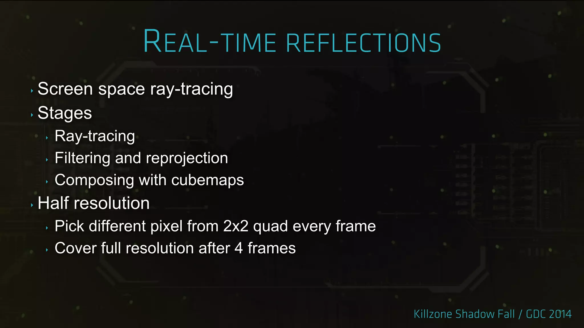 ‣ Screen space ray-tracing
‣ Stages
‣ Ray-tracing
‣ Filtering and reprojection
‣ Composing with cubemaps
‣ Half resolution
‣ Pick different pixel from 2x2 quad every frame
‣ Cover full resolution after 4 frames
 
