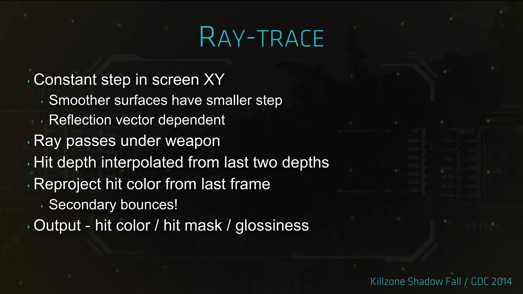 ‣ Constant step in screen XY
‣ Smoother surfaces have smaller step
‣ Reflection vector dependent
‣ Ray passes under weapon
‣ Hit depth interpolated from last two depths
‣ Reproject hit color from last frame
‣ Secondary bounces!
‣ Output - hit color / hit mask / glossiness
 