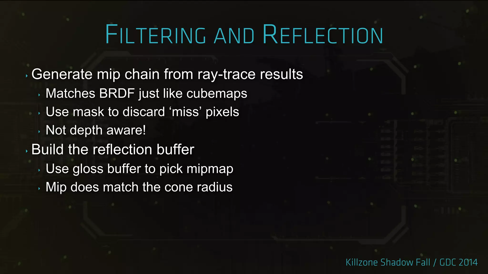 ‣ Generate mip chain from ray-trace results
‣ Matches BRDF just like cubemaps
‣ Use mask to discard „miss‟ pixels
‣ Not depth aware!
‣ Build the reflection buffer
‣ Use gloss buffer to pick mipmap
‣ Mip does match the cone radius
 