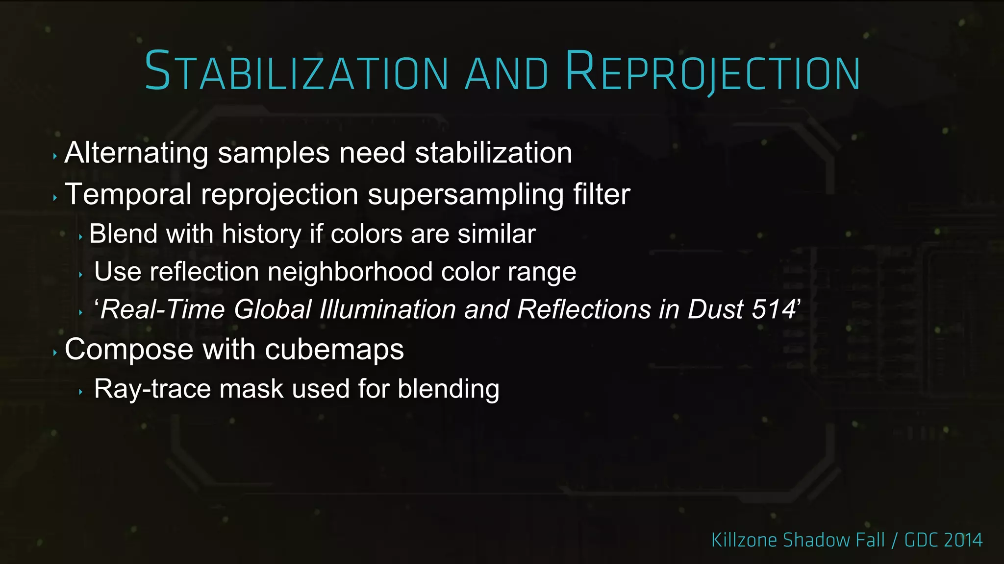 ‣ Alternating samples need stabilization
‣ Temporal reprojection supersampling filter
‣ Blend with history if colors are similar
‣ Use reflection neighborhood color range
‣ „Real-Time Global Illumination and Reflections in Dust 514‟
‣ Compose with cubemaps
‣ Ray-trace mask used for blending
 