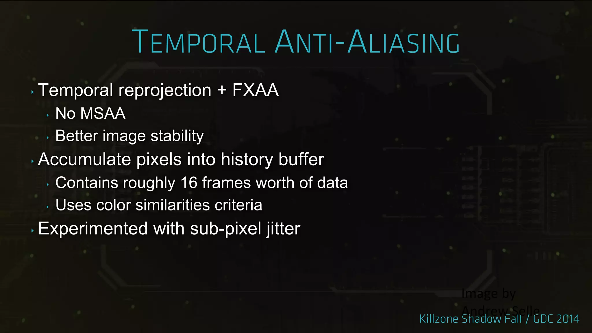 ‣ Temporal reprojection + FXAA
‣ No MSAA
‣ Better image stability
‣ Accumulate pixels into history buffer
‣ Contains roughly 16 frames worth of data
‣ Uses color similarities criteria
‣ Experimented with sub-pixel jitter
Image by
Andrew Selle
 