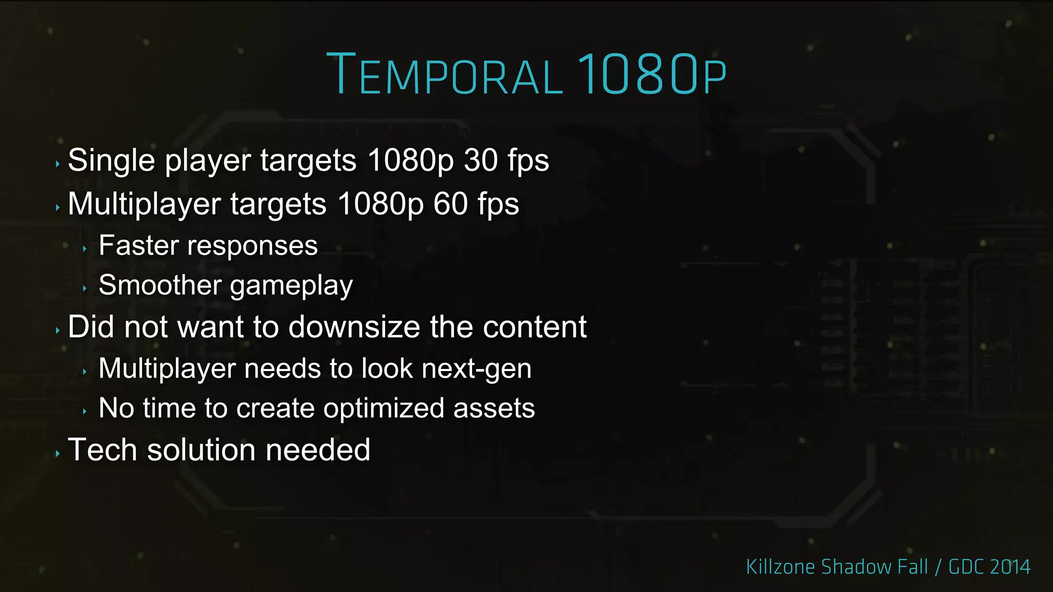 ‣ Single player targets 1080p 30 fps
‣ Multiplayer targets 1080p 60 fps
‣ Faster responses
‣ Smoother gameplay
‣ Did not want to downsize the content
‣ Multiplayer needs to look next-gen
‣ No time to create optimized assets
‣ Tech solution needed
 