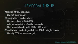 ‣ Needed 100% speedup
‣ But not lower quality
‣ Reprojection can help here
‣ Render buffers at 960x1080
‣ Alternate rendering of odd/even pixels
‣ Use reprojection to build 1920x1080 frame
‣ Results hard to distinguish from 1080p single player
‣ Usually 80% performance gain
 