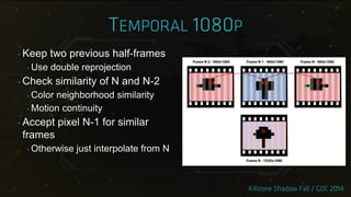‣ Keep two previous half-frames
‣ Use double reprojection
‣ Check similarity of N and N-2
‣ Color neighborhood similarity
‣ Motion continuity
‣ Accept pixel N-1 for similar
frames
‣ Otherwise just interpolate from N
 