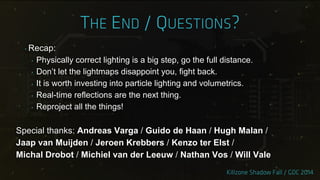 ‣ Recap:
‣ Physically correct lighting is a big step, go the full distance.
‣ Don‟t let the lightmaps disappoint you, fight back.
‣ It is worth investing into particle lighting and volumetrics.
‣ Real-time reflections are the next thing.
‣ Reproject all the things!
Special thanks: Andreas Varga / Guido de Haan / Hugh Malan /
Jaap van Muijden / Jeroen Krebbers / Kenzo ter Elst /
Michal Drobot / Michiel van der Leeuw / Nathan Vos / Will Vale
 
