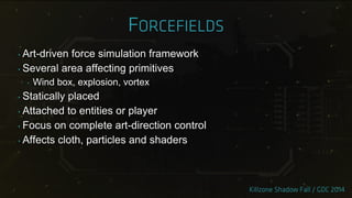 ‣ Art-driven force simulation framework
‣ Several area affecting primitives
‣ Wind box, explosion, vortex
‣ Statically placed
‣ Attached to entities or player
‣ Focus on complete art-direction control
‣ Affects cloth, particles and shaders
 