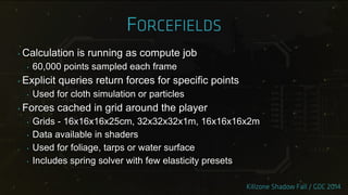‣ Calculation is running as compute job
‣ 60,000 points sampled each frame
‣ Explicit queries return forces for specific points
‣ Used for cloth simulation or particles
‣ Forces cached in grid around the player
‣ Grids - 16x16x16x25cm, 32x32x32x1m, 16x16x16x2m
‣ Data available in shaders
‣ Used for foliage, tarps or water surface
‣ Includes spring solver with few elasticity presets
 