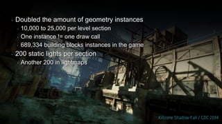 ‣ Doubled the amount of geometry instances
‣ 10,000 to 25,000 per level section
‣ One instance != one draw call
‣ 689,334 building blocks instances in the game
‣ 200 static lights per section
‣ Another 200 in lightmaps
 