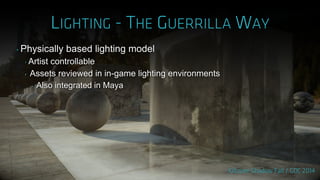 ‣ Physically based lighting model
‣ Artist controllable
‣ Assets reviewed in in-game lighting environments
‣ Also integrated in Maya
 