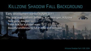 ‣ Early development started in April 2011
‣ The goal was platform defining, true next-gen, Killzone
‣ New game direction
‣ Fresh look for a divided world
‣ Beautiful environments full of detail and contrasts
 