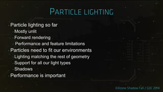 ‣ Particle lighting so far
‣ Mostly unlit
‣ Forward rendering
‣ Performance and feature limitations
‣ Particles need to fit our environments
‣ Lighting matching the rest of geometry
‣ Support for all our light types
‣ Shadows
‣ Performance is important
 