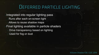 ‣ Integrated into regular lighting pass
‣ Runs after each on-screen light
‣ Allows to reuse shadow maps
‣ Final lighting available in particle shaders
‣ Drive transparency based on lighting
‣ Used for fog or dust
 