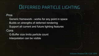 ‣ Pros
‣ Generic framework - works for any point in space
‣ Builds on strengths of deferred rendering
‣ Support all current and future lighting features
‣ Cons
‣ G-Buffer size limits particle count
‣ Interpolation can be visible
 