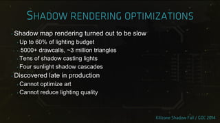 ‣ Shadow map rendering turned out to be slow
‣ Up to 60% of lighting budget
‣ 5000+ drawcalls, ~3 million triangles
‣ Tens of shadow casting lights
‣ Four sunlight shadow cascades
‣ Discovered late in production
‣ Cannot optimize art
‣ Cannot reduce lighting quality
 