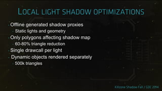 ‣ Offline generated shadow proxies
‣ Static lights and geometry
‣ Only polygons affecting shadow map
‣ 60-80% triangle reduction
‣ Single drawcall per light
‣ Dynamic objects rendered separately
‣ 500k triangles
 