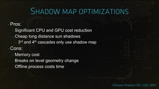‣ Pros:
‣ Significant CPU and GPU cost reduction
‣ Cheap long distance sun shadows
‣ 3rd and 4th cascades only use shadow map
‣ Cons:
‣ Memory cost
‣ Breaks on level geometry change
‣ Offline process costs time
 