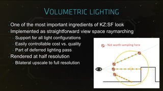 ‣ One of the most important ingredients of KZ:SF look
‣ Implemented as straightforward view space raymarching
‣ Support for all light configurations
‣ Easily controllable cost vs. quality
‣ Part of deferred lighting pass
‣ Rendered at half resolution
‣ Bilateral upscale to full resolution
- Not worth sampling here
 