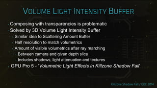 ‣ Composing with transparencies is problematic
‣ Solved by 3D Volume Light Intensity Buffer
‣ Similar idea to Scattering Amount Buffer
‣ Half resolution to match volumetrics
‣ Amount of visible volumetrics after ray marching
‣ Between camera and given depth slice
‣ Includes shadows, light attenuation and textures
‣ GPU Pro 5 - „Volumetric Light Effects in Killzone Shadow Fall‟
 