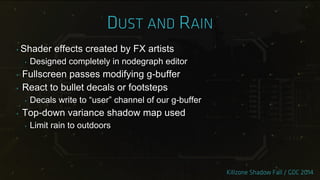 ‣ Shader effects created by FX artists
‣ Designed completely in nodegraph editor
‣ Fullscreen passes modifying g-buffer
‣ React to bullet decals or footsteps
‣ Decals write to “user” channel of our g-buffer
‣ Top-down variance shadow map used
‣ Limit rain to outdoors
 
