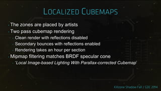 ‣ The zones are placed by artists
‣ Two pass cubemap rendering
‣ Clean render with reflections disabled
‣ Secondary bounces with reflections enabled
‣ Rendering takes an hour per section
‣ Mipmap filtering matches BRDF specular cone
‣ „Local Image-based Lighting With Parallax-corrected Cubemap‟
 