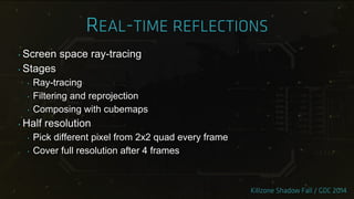 ‣ Screen space ray-tracing
‣ Stages
‣ Ray-tracing
‣ Filtering and reprojection
‣ Composing with cubemaps
‣ Half resolution
‣ Pick different pixel from 2x2 quad every frame
‣ Cover full resolution after 4 frames
 