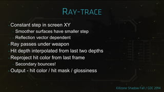 ‣ Constant step in screen XY
‣ Smoother surfaces have smaller step
‣ Reflection vector dependent
‣ Ray passes under weapon
‣ Hit depth interpolated from last two depths
‣ Reproject hit color from last frame
‣ Secondary bounces!
‣ Output - hit color / hit mask / glossiness
 