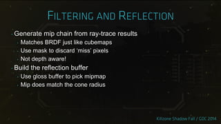 ‣ Generate mip chain from ray-trace results
‣ Matches BRDF just like cubemaps
‣ Use mask to discard „miss‟ pixels
‣ Not depth aware!
‣ Build the reflection buffer
‣ Use gloss buffer to pick mipmap
‣ Mip does match the cone radius
 