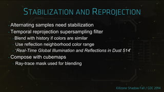 ‣ Alternating samples need stabilization
‣ Temporal reprojection supersampling filter
‣ Blend with history if colors are similar
‣ Use reflection neighborhood color range
‣ „Real-Time Global Illumination and Reflections in Dust 514‟
‣ Compose with cubemaps
‣ Ray-trace mask used for blending
 