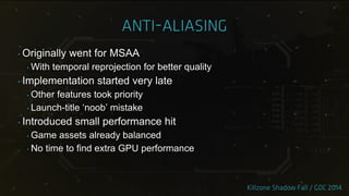 ‣ Originally went for MSAA
‣ With temporal reprojection for better quality
‣ Implementation started very late
‣ Other features took priority
‣ Launch-title „noob‟ mistake
‣ Introduced small performance hit
‣ Game assets already balanced
‣ No time to find extra GPU performance
 