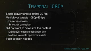 ‣ Single player targets 1080p 30 fps
‣ Multiplayer targets 1080p 60 fps
‣ Faster responses
‣ Smoother gameplay
‣ Did not want to downsize the content
‣ Multiplayer needs to look next-gen
‣ No time to create optimized assets
‣ Tech solution needed
 