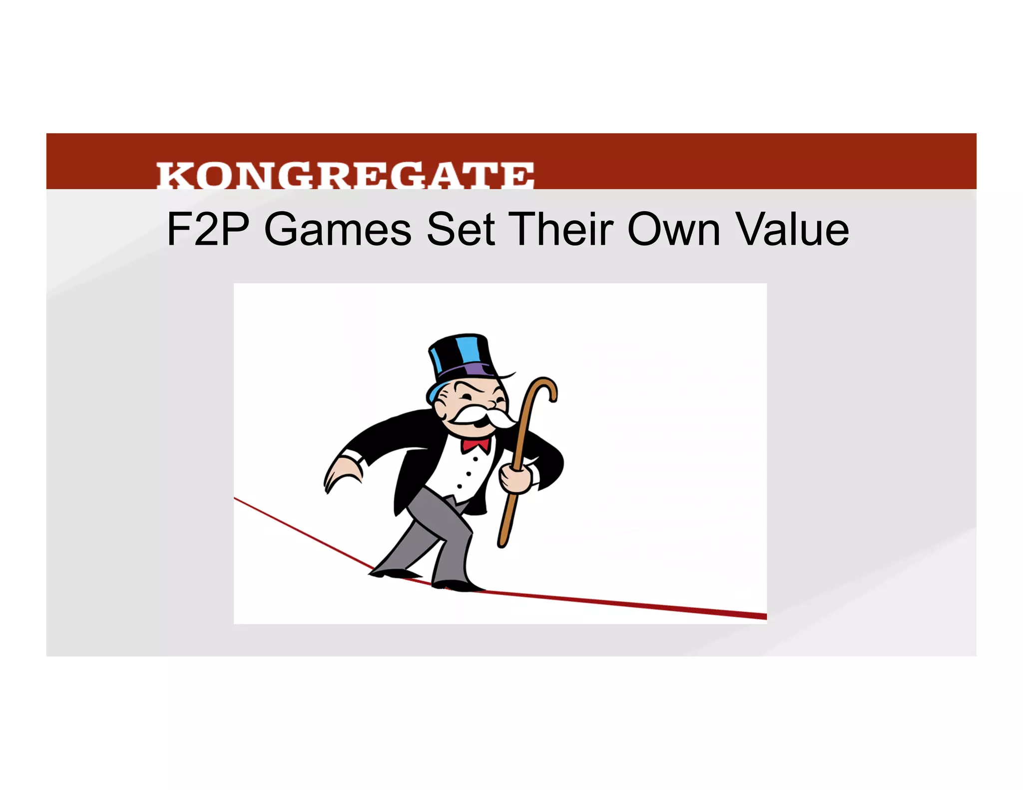 In	
  a	
  free	
  to	
  play	
  game,	
  nobody	
  can	
  sell	
  a	
  good	
  that’s	
  useful	
  except	
  you,	
  which	
  makes	
  
the	
  game	
  a	
  liLle	
  monopoly,	
  though	
  an	
  insecure	
  one	
  since	
  players	
  can	
  leave	
  at	
  any	
  
Mme.	
  There’s	
  no	
  point	
  price	
  shopping	
  packages	
  of	
  gold	
  between	
  game,	
  the	
  other	
  
games	
  items	
  have	
  no	
  meaning	
  in	
  the	
  game	
  you’re	
  playing.	
  The	
  more	
  compelling	
  and	
  
engaging	
  the	
  game,	
  the	
  more	
  that	
  players	
  care	
  about	
  their	
  status	
  and	
  progress,	
  the	
  
higher	
  value	
  the	
  goods	
  in	
  the	
  game.	
  	
  
38
 