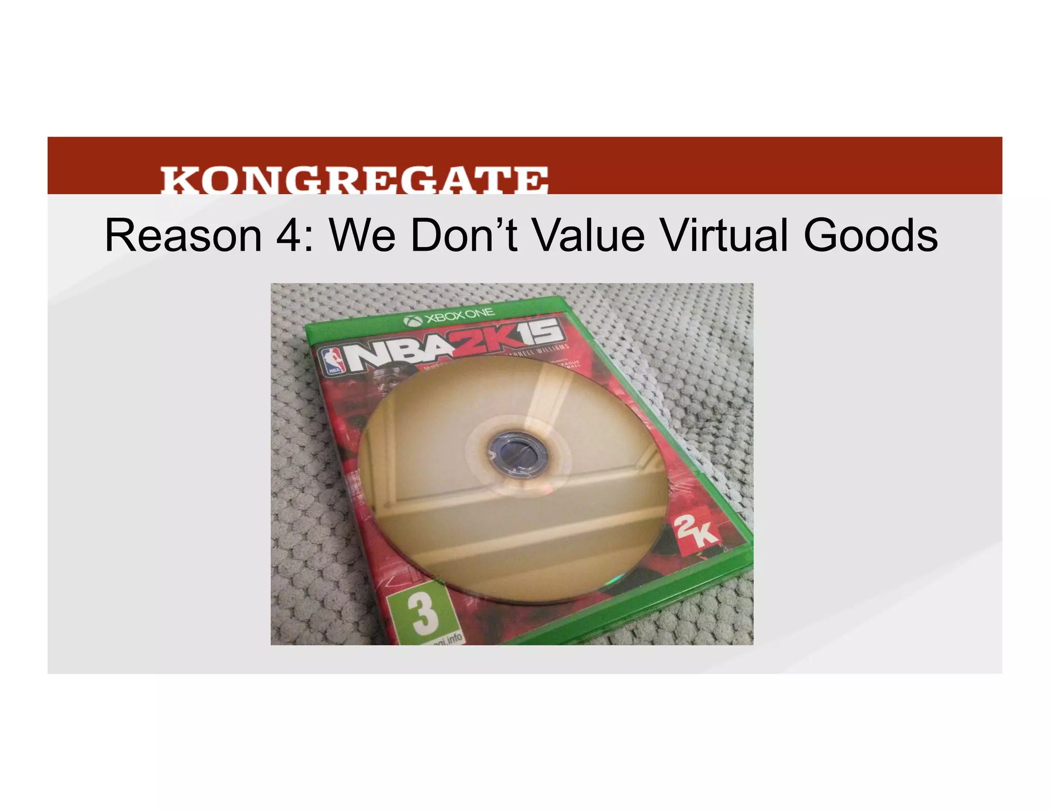 Which	
  gets	
  me	
  to	
  the	
  next	
  reason	
  aﬀecMng	
  our	
  percepMon	
  of	
  big	
  spenders,	
  which	
  is	
  
that	
  we	
  don’t	
  value	
  virtual	
  goods.	
  Our	
  brains	
  easily	
  pin	
  value	
  on	
  physical	
  objects	
  –	
  
part	
  of	
  the	
  reason	
  console	
  games	
  have	
  been	
  able	
  to	
  conMnue	
  to	
  anchor	
  their	
  value	
  
high	
  relaMve	
  to	
  digital	
  versions	
  is	
  that	
  disk,	
  even	
  though	
  the	
  distribuMon	
  of	
  that	
  disk	
  is	
  
a	
  Mny	
  %	
  of	
  the	
  cost.	
  Even	
  out	
  of	
  context	
  physical	
  goods	
  are	
  always	
  perceived	
  as	
  
having	
  value,	
  but	
  out	
  of	
  the	
  context	
  of	
  playing	
  the	
  game	
  virtual	
  items	
  have	
  no	
  
meaning	
  to	
  people,	
  and	
  therefore	
  it’s	
  almost	
  impossible	
  for	
  us	
  to	
  assign	
  a	
  value.	
  	
  
39
 