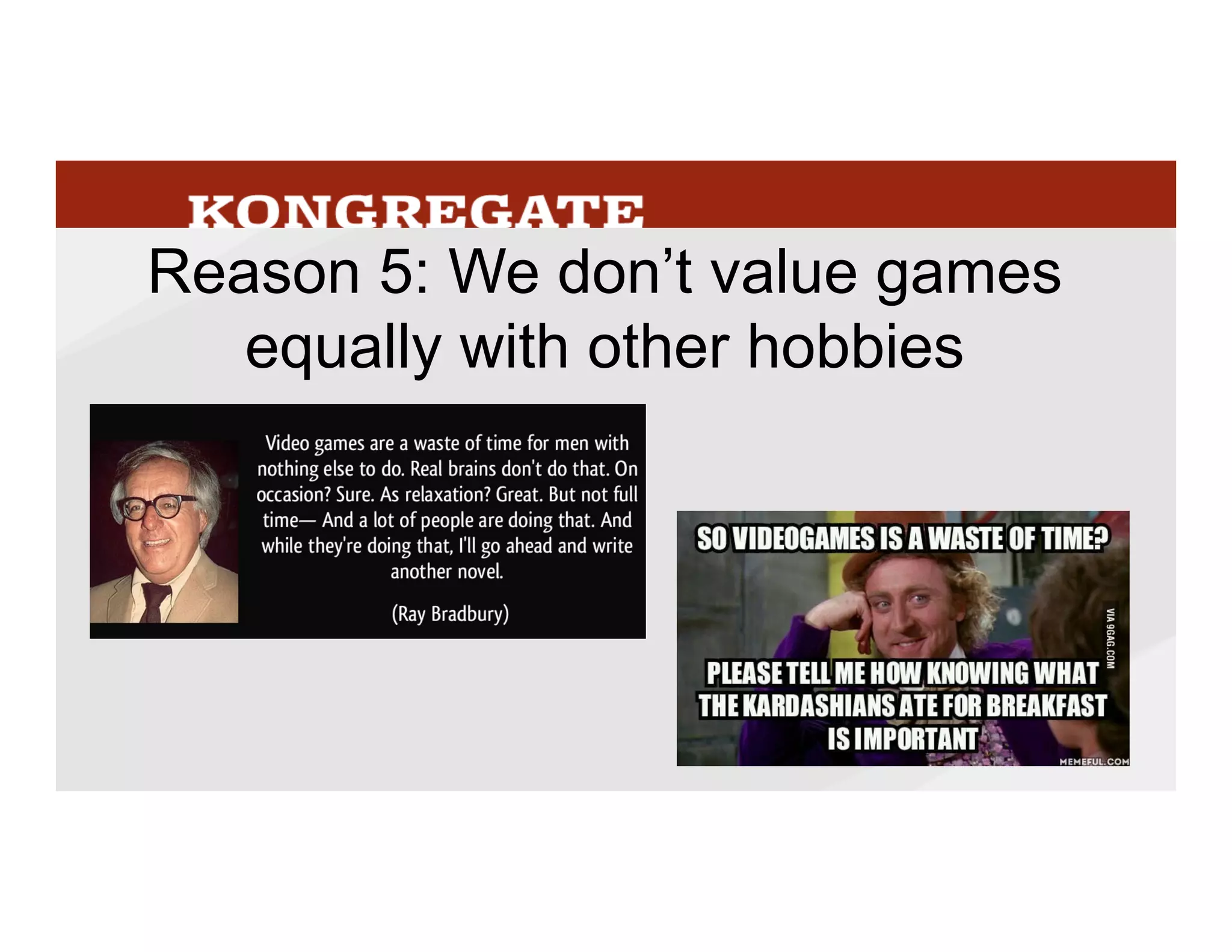 Or	
  even	
  other	
  forms	
  of	
  entertainment.	
  A	
  few	
  weeks	
  ago	
  I	
  was	
  looking	
  for	
  a	
  
comprehensive	
  history	
  of	
  games	
  back	
  to	
  ancient	
  Mme	
  and	
  was	
  surprised	
  to	
  ﬁnd	
  there	
  
wasn’t	
  one.	
  
Most	
  universiMes	
  have	
  enMre	
  departments	
  devoted	
  to	
  studying	
  literature,	
  ﬁlm,	
  and	
  
theater	
  with	
  virtually	
  nothing	
  about	
  games,	
  even	
  though	
  we	
  have	
  spent	
  as	
  much	
  or	
  
more	
  Mme	
  playing	
  games,	
  both	
  now	
  and	
  historically.	
  Games	
  are	
  a	
  waste	
  of	
  Mme,	
  
games	
  are	
  for	
  kids,	
  etc.,	
  etc.	
  	
  
It’s	
  not	
  hard	
  for	
  me	
  to	
  talk	
  about	
  my	
  obsession	
  with	
  ﬁgure	
  skaMng	
  with	
  non-­‐skaters,	
  
people	
  generally	
  think	
  it	
  quirky	
  but	
  kind	
  of	
  charming	
  that	
  I	
  care	
  so	
  much	
  about	
  
something	
  a	
  liLle	
  strange.	
  Caring	
  about	
  sports,	
  even	
  unusual	
  sports,	
  is	
  broadly	
  
accepted.	
  But	
  if	
  it	
  were	
  a	
  game	
  I	
  was	
  talking	
  about	
  I	
  think	
  I’d	
  be	
  more	
  defensive,	
  
especially	
  with	
  non-­‐gamers.	
  	
  
42
 