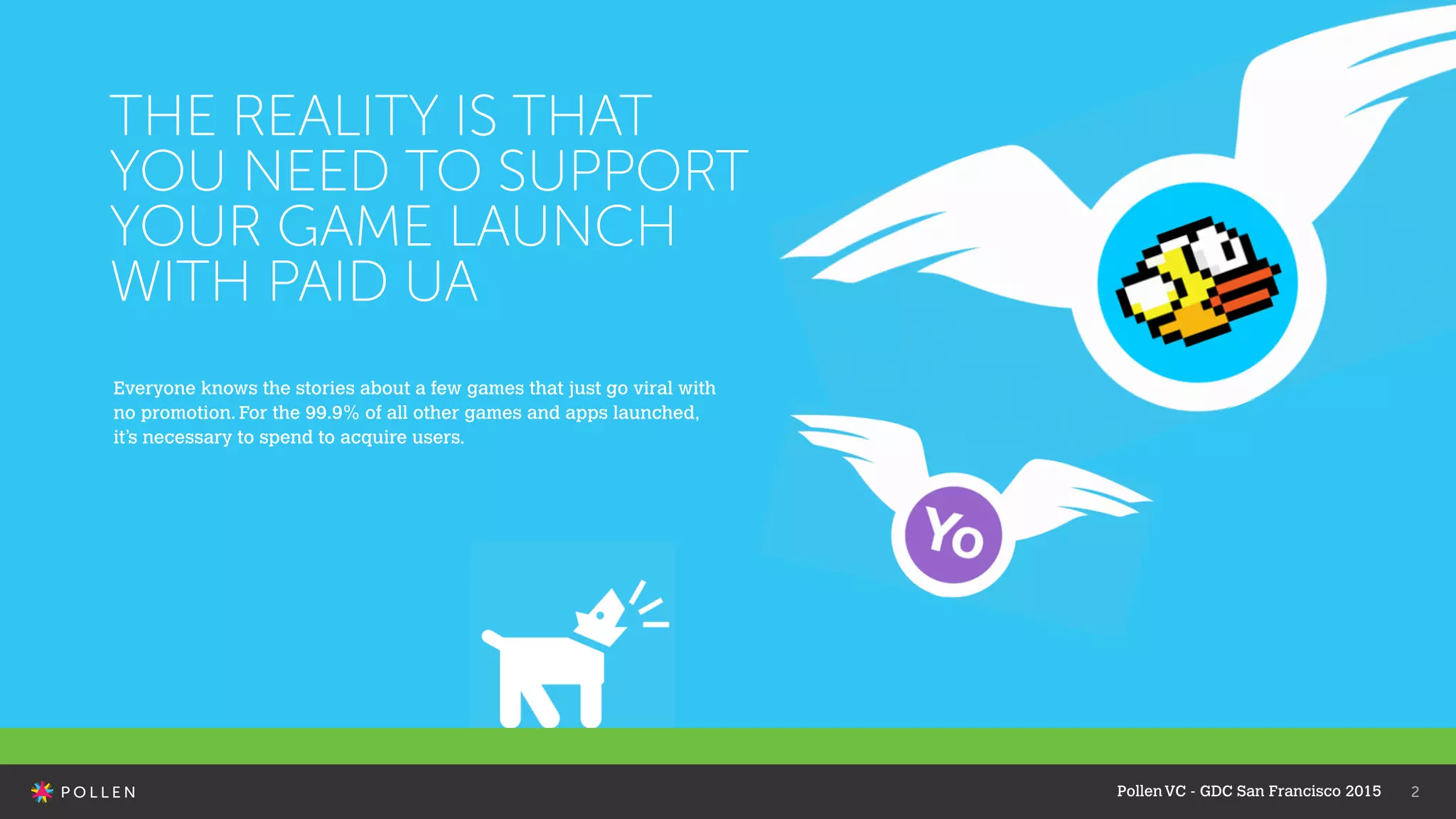 PollenVC - GDC San Francisco 2015 2
THE REALITY IS THAT
YOU NEED TO SUPPORT
YOUR GAME LAUNCH
WITH PAID UA
Everyone knows the stories about a few games that just go viral with
no promotion. For the 99.9% of all other games and apps launched,
it’s necessary to spend to acquire users.
 