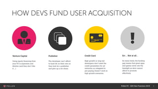 5
HOW DEVS FUND USER ACQUISITION
Venture Capital
Using equity financing from
yourVC is expensive and
dilutive (and they don’t like
it…)
Publisher
The developer can’t afford
to fund UA on their own so
they look for a publisher
and give up a rev share.
Credit Card
High growth or long tail
developers don’t meet the
credit parameters for ad
networks, so relegated to
pre-paying. Doesn’t work in
high growth scenarios.
Err… Not at all…
So many times, the funding
gap means that great apps
and games never see the
limelight as devs cannot
afford to promote
effectively.
PollenVC - GDC San Francisco 2015
 