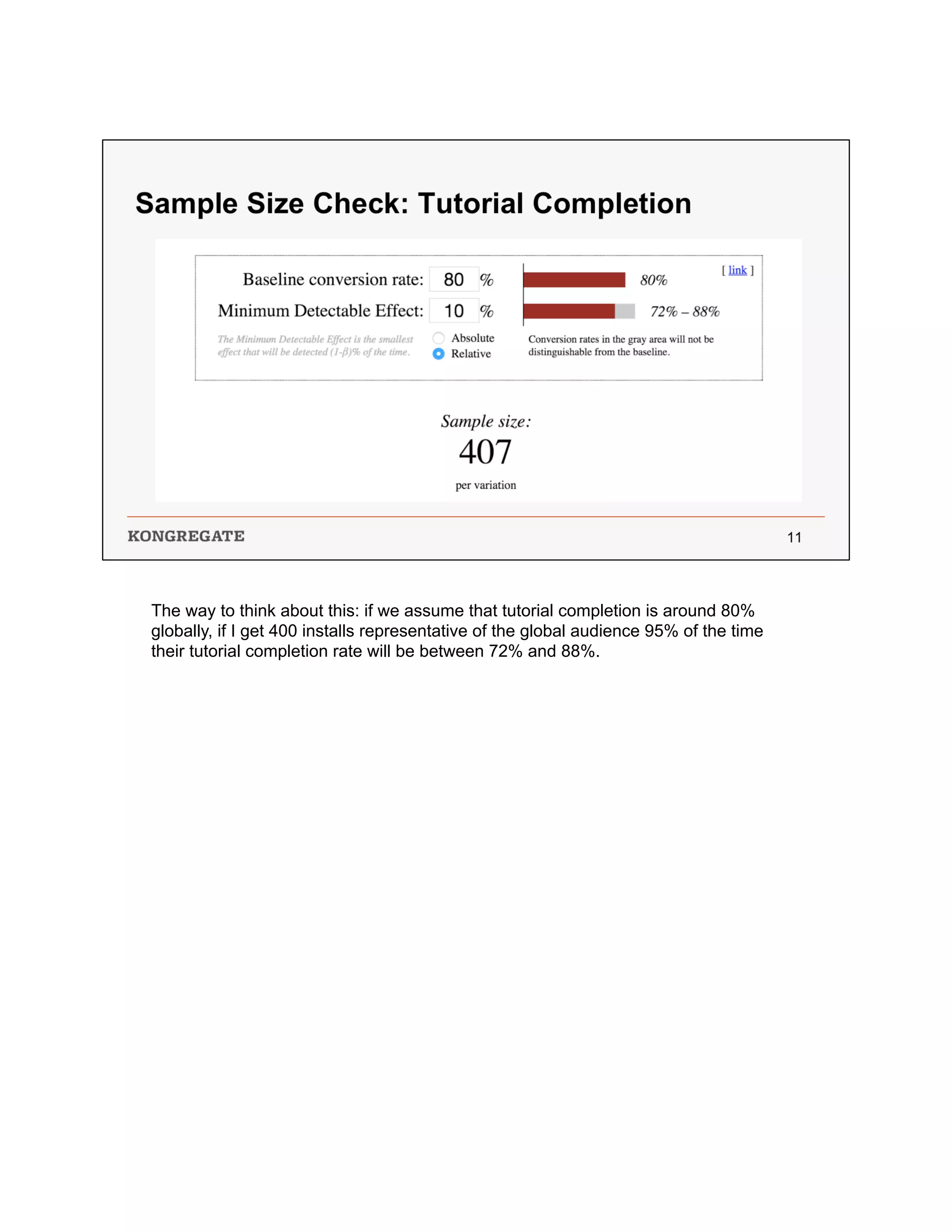 The way to think about this: if we assume that tutorial completion is around 80%
globally, if I get 400 installs representative of the global audience 95% of the time
their tutorial completion rate will be between 72% and 88%.
 