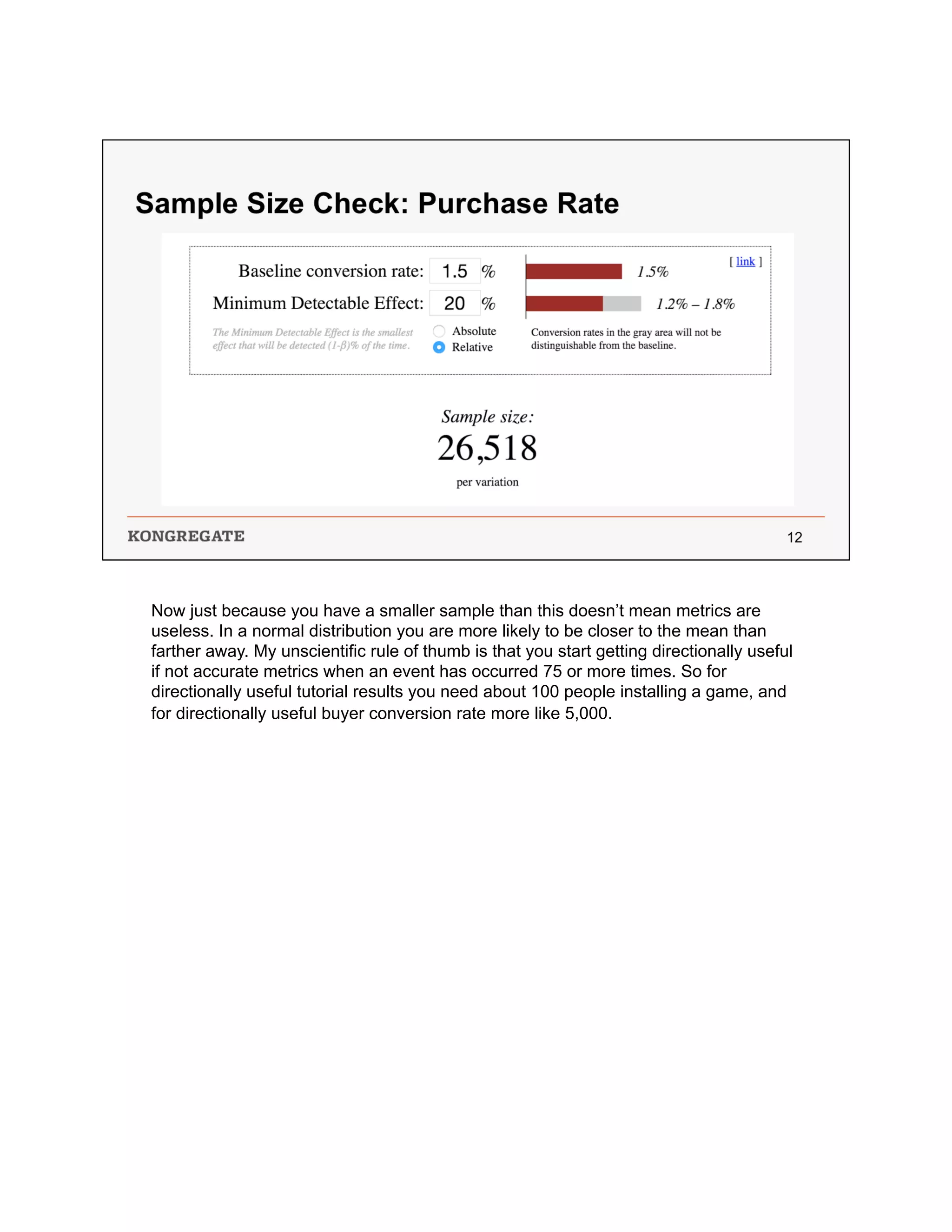 Now just because you have a smaller sample than this doesn’t mean metrics are
useless. In a normal distribution you are more likely to be closer to the mean than
farther away. My unscientific rule of thumb is that you start getting directionally useful
if not accurate metrics when an event has occurred 75 or more times. So for
directionally useful tutorial results you need about 100 people installing a game, and
for directionally useful buyer conversion rate more like 5,000.
 