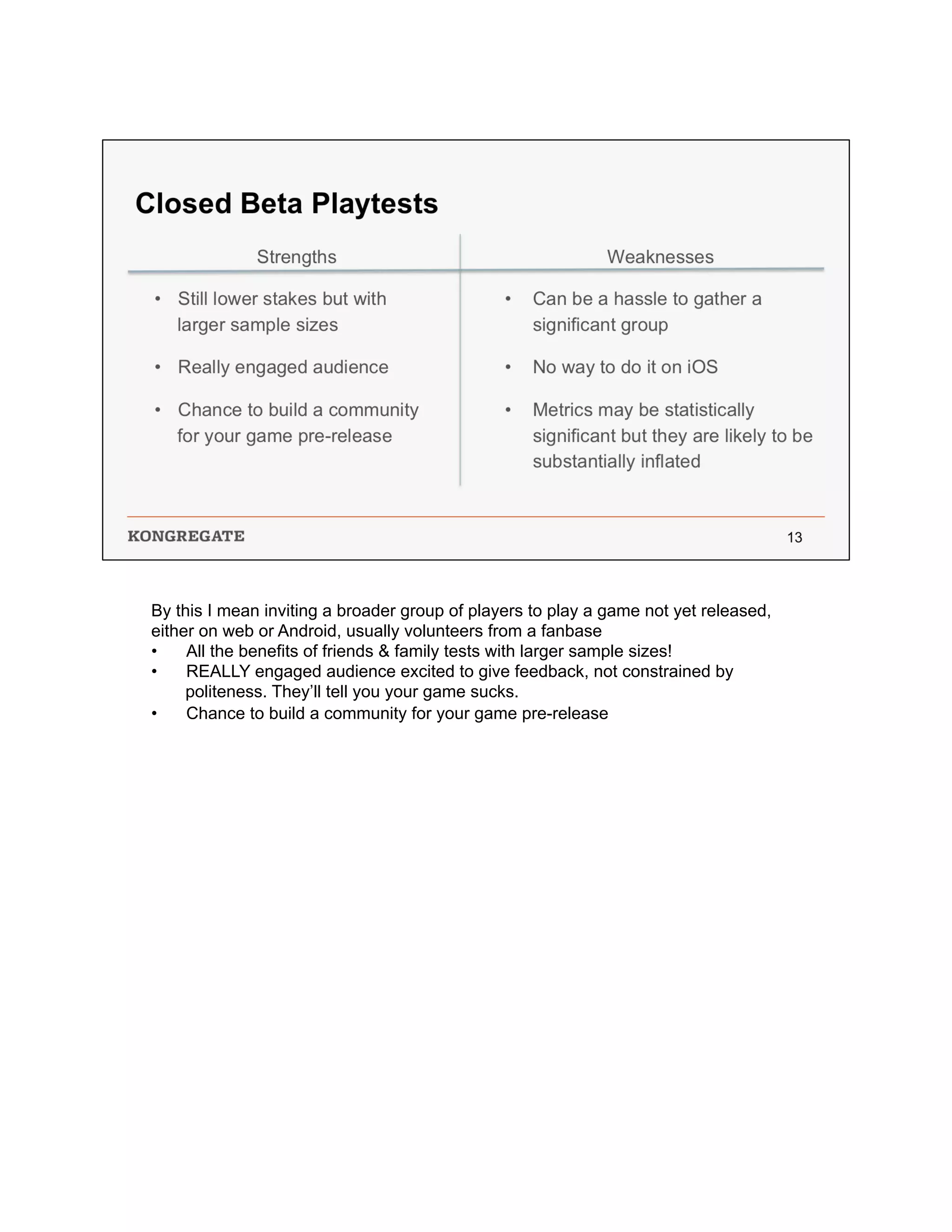 By this I mean inviting a broader group of players to play a game not yet released,
either on web or Android, usually volunteers from a fanbase
•  All the benefits of friends & family tests with larger sample sizes!
•  REALLY engaged audience excited to give feedback, not constrained by
politeness. They’ll tell you your game sucks.
•  Chance to build a community for your game pre-release
 