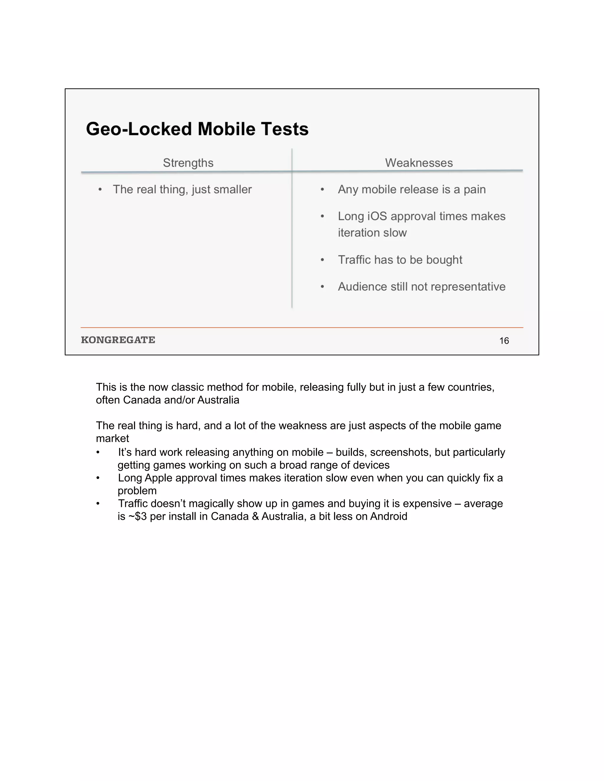 This is the now classic method for mobile, releasing fully but in just a few countries,
often Canada and/or Australia
The real thing is hard, and a lot of the weakness are just aspects of the mobile game
market
•  It’s hard work releasing anything on mobile – builds, screenshots, but particularly
getting games working on such a broad range of devices
•  Long Apple approval times makes iteration slow even when you can quickly fix a
problem
•  Traffic doesn’t magically show up in games and buying it is expensive – average
is ~$3 per install in Canada & Australia, a bit less on Android
 