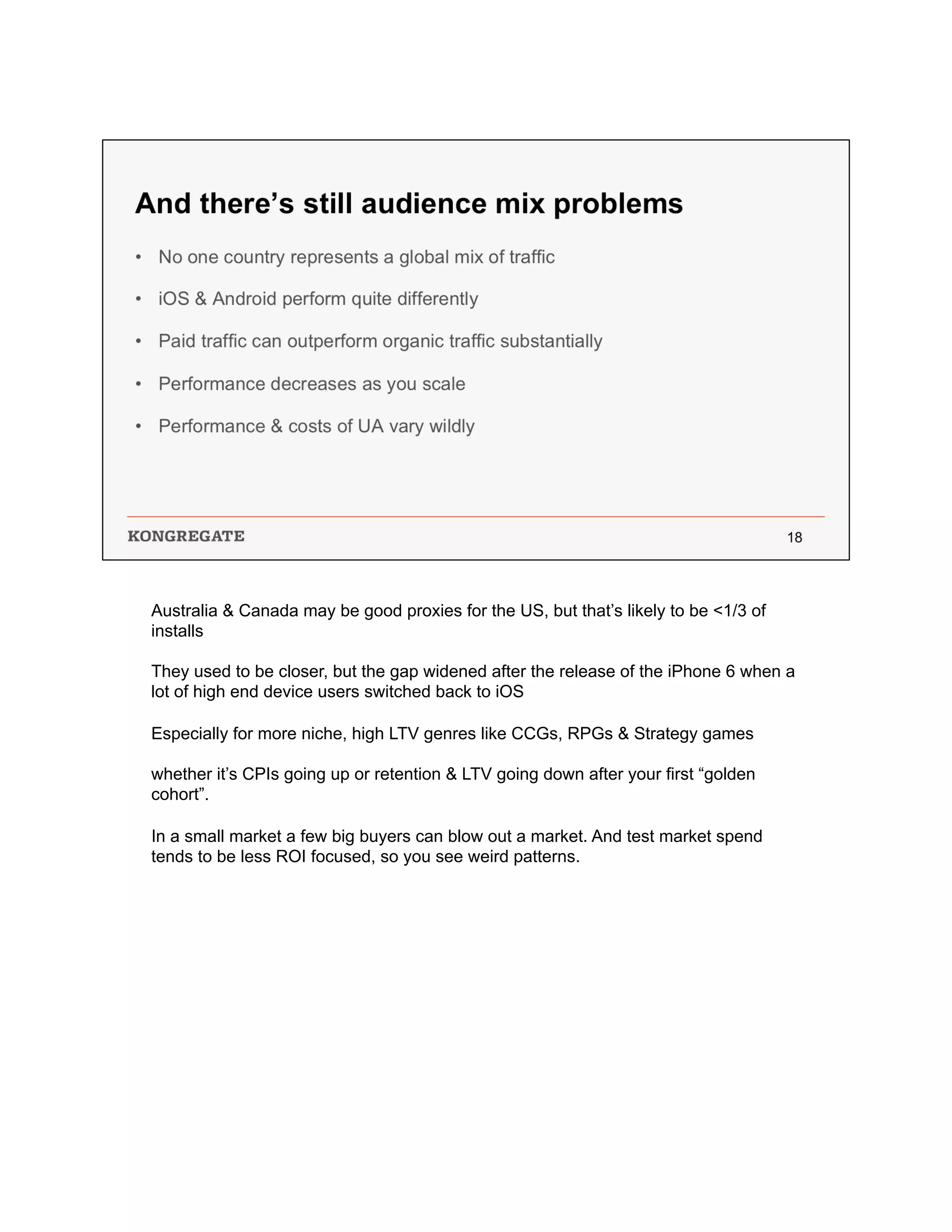 Australia & Canada may be good proxies for the US, but that’s likely to be <1/3 of
installs
They used to be closer, but the gap widened after the release of the iPhone 6 when a
lot of high end device users switched back to iOS
Especially for more niche, high LTV genres like CCGs, RPGs & Strategy games
whether it’s CPIs going up or retention & LTV going down after your first “golden
cohort”.
In a small market a few big buyers can blow out a market. And test market spend
tends to be less ROI focused, so you see weird patterns.
 