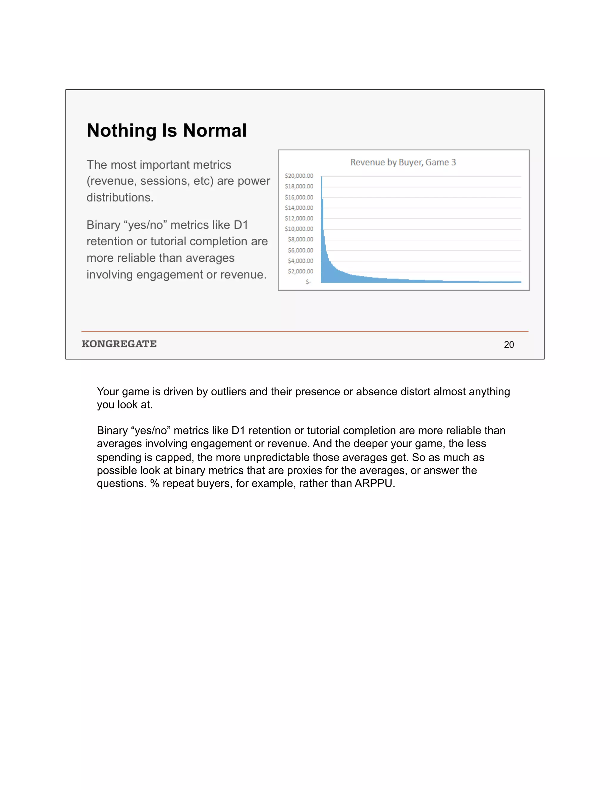 Your game is driven by outliers and their presence or absence distort almost anything
you look at.
Binary “yes/no” metrics like D1 retention or tutorial completion are more reliable than
averages involving engagement or revenue. And the deeper your game, the less
spending is capped, the more unpredictable those averages get. So as much as
possible look at binary metrics that are proxies for the averages, or answer the
questions. % repeat buyers, for example, rather than ARPPU.
 