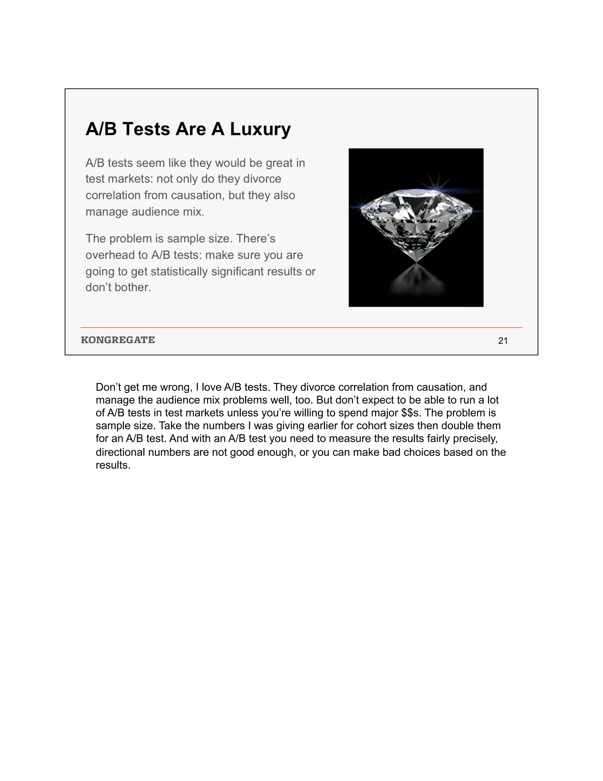 Don’t get me wrong, I love A/B tests. They divorce correlation from causation, and
manage the audience mix problems well, too. But don’t expect to be able to run a lot
of A/B tests in test markets unless you’re willing to spend major $$s. The problem is
sample size. Take the numbers I was giving earlier for cohort sizes then double them
for an A/B test. And with an A/B test you need to measure the results fairly precisely,
directional numbers are not good enough, or you can make bad choices based on the
results.
 