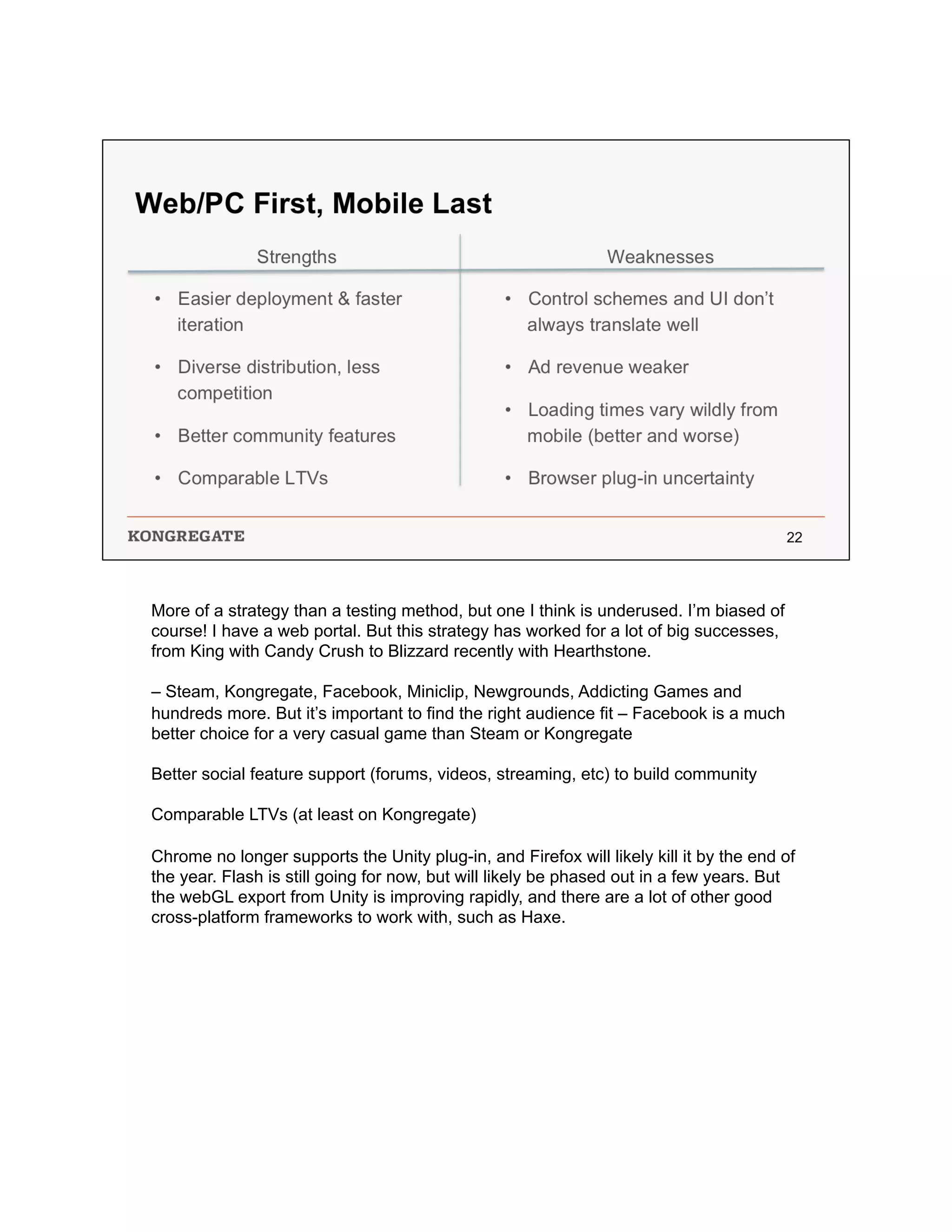 More of a strategy than a testing method, but one I think is underused. I’m biased of
course! I have a web portal. But this strategy has worked for a lot of big successes,
from King with Candy Crush to Blizzard recently with Hearthstone.
– Steam, Kongregate, Facebook, Miniclip, Newgrounds, Addicting Games and
hundreds more. But it’s important to find the right audience fit – Facebook is a much
better choice for a very casual game than Steam or Kongregate
Better social feature support (forums, videos, streaming, etc) to build community
Comparable LTVs (at least on Kongregate)
Chrome no longer supports the Unity plug-in, and Firefox will likely kill it by the end of
the year. Flash is still going for now, but will likely be phased out in a few years. But
the webGL export from Unity is improving rapidly, and there are a lot of other good
cross-platform frameworks to work with, such as Haxe.
 